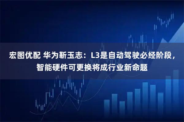 宏图优配 华为靳玉志:L3是自动驾驶必经阶段,智能硬件可更换将成行业新命题