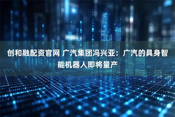创和融配资官网 广汽集团冯兴亚：广汽的具身智能机器人即将量产
