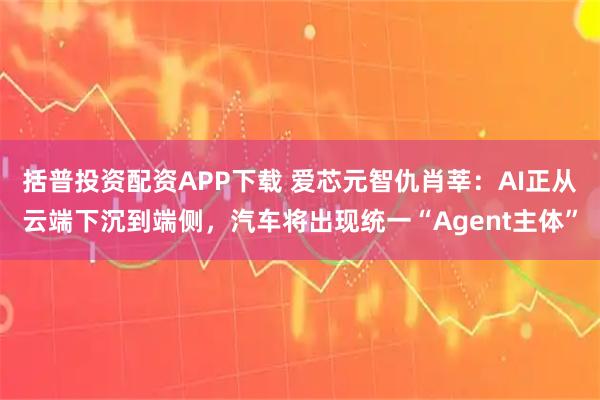 括普投资配资APP下载 爱芯元智仇肖莘：AI正从云端下沉到端侧，汽车将出现统一“Agent主体”