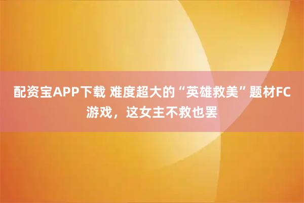 配资宝APP下载 难度超大的“英雄救美”题材FC游戏,这女主不救也罢