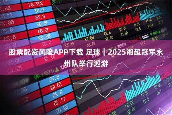 股票配资风险APP下载 足球｜2025湘超冠军永州队举行巡游