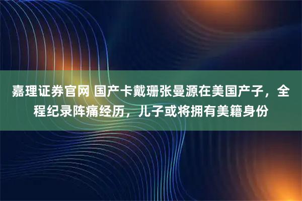 嘉理证券官网 国产卡戴珊张曼源在美国产子，全程纪录阵痛经历，儿子或将拥有美籍身份