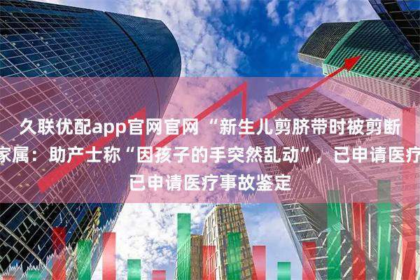 久联优配app官网官网 “新生儿剪脐带时被剪断手指”，家属：助产士称“因孩子的手突然乱动”，已申请医疗事故鉴定