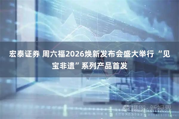宏泰证券 周六福2026焕新发布会盛大举行 “见宝非遗”系列产品首发