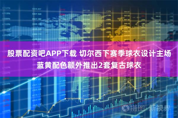 股票配资吧APP下载 切尔西下赛季球衣设计主场蓝黄配色额外推出2套复古球衣
