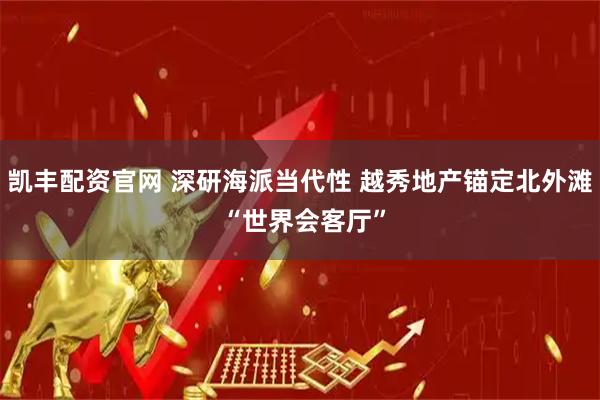 凯丰配资官网 深研海派当代性 越秀地产锚定北外滩 “世界会客厅”