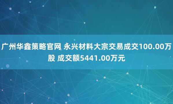 广州华鑫策略官网 永兴材料大宗交易成交100.00万股 成交额5441.00万元