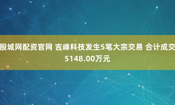 股城网配资官网 吉峰科技发生5笔大宗交易 合计成交5148.00万元