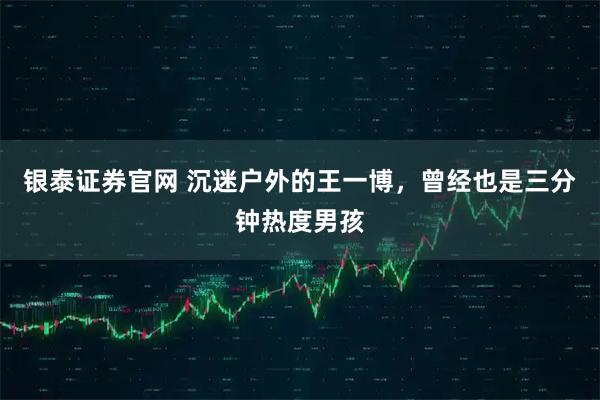 银泰证券官网 沉迷户外的王一博，曾经也是三分钟热度男孩