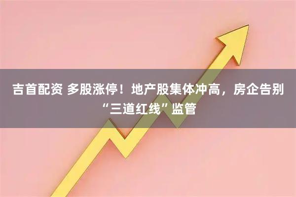 吉首配资 多股涨停！地产股集体冲高，房企告别“三道红线”监管