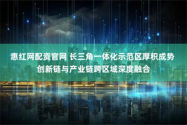 惠红网配资官网 长三角一体化示范区厚积成势 创新链与产业链跨区域深度融合