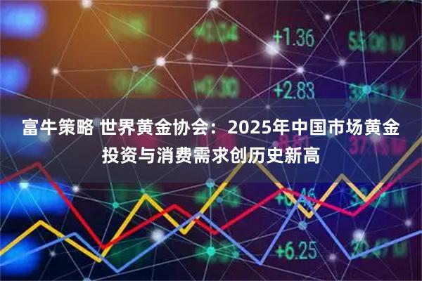 富牛策略 世界黄金协会：2025年中国市场黄金投资与消费需求创历史新高