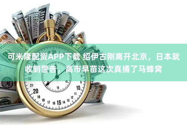 可米隆配资APP下载 绍伊古刚离开北京，日本就收到警告，高市早苗这次真捅了马蜂窝