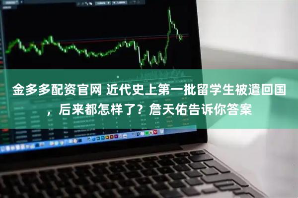 金多多配资官网 近代史上第一批留学生被遣回国，后来都怎样了？詹天佑告诉你答案