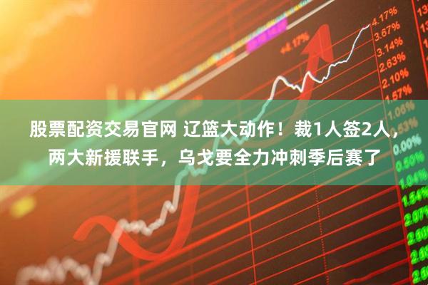 股票配资交易官网 辽篮大动作！裁1人签2人，两大新援联手，乌戈要全力冲刺季后赛了