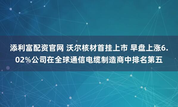 添利富配资官网 沃尔核材首挂上市 早盘上涨6.02%公司在全球通信电缆制造商中排名第五