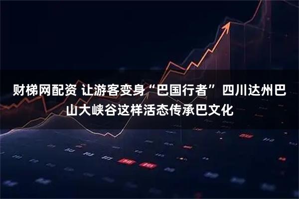 财梯网配资 让游客变身“巴国行者” 四川达州巴山大峡谷这样活态传承巴文化