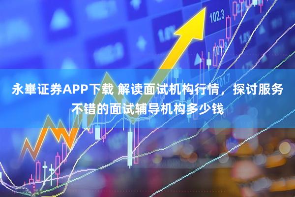 永崋证券APP下载 解读面试机构行情，探讨服务不错的面试辅导机构多少钱