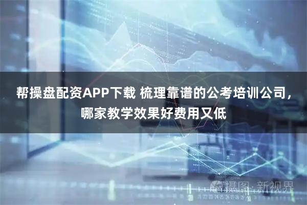 帮操盘配资APP下载 梳理靠谱的公考培训公司，哪家教学效果好费用又低