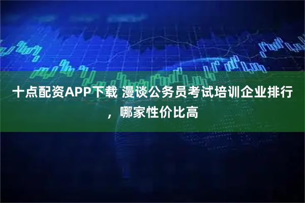 十点配资APP下载 漫谈公务员考试培训企业排行，哪家性价比高