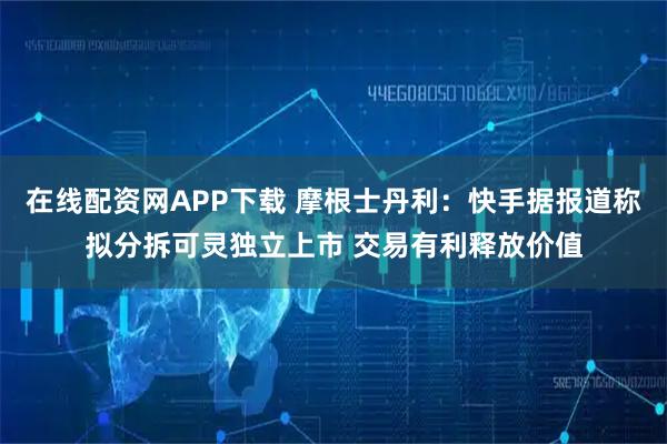 在线配资网APP下载 摩根士丹利：快手据报道称拟分拆可灵独立上市 交易有利释放价值